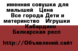 именная совушка для малышей › Цена ­ 600 - Все города Дети и материнство » Игрушки   . Кабардино-Балкарская респ.